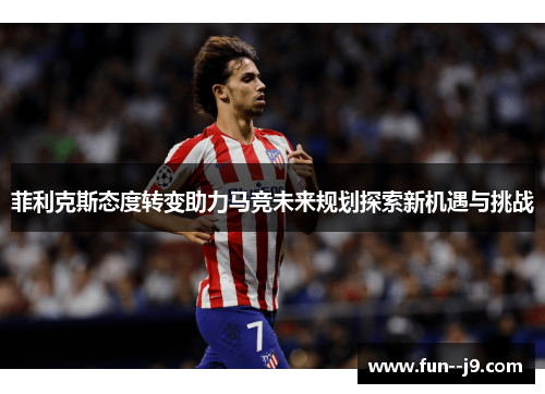 菲利克斯态度转变助力马竞未来规划探索新机遇与挑战