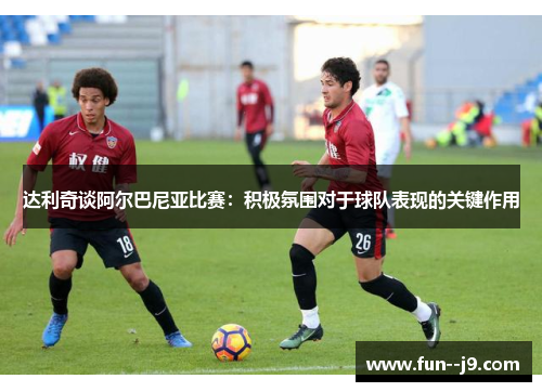 达利奇谈阿尔巴尼亚比赛：积极氛围对于球队表现的关键作用