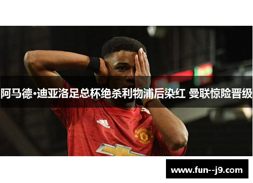 阿马德·迪亚洛足总杯绝杀利物浦后染红 曼联惊险晋级